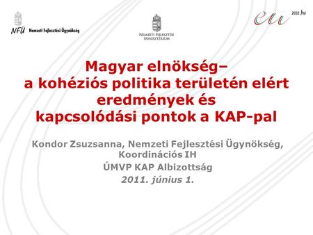 Magyar elnökség– a kohéziós politika területén elért eredmények és kapcsolódási pontok a KAP-pal Kondor Zsuzsanna, Nemzeti Fejlesztési Ügynökség, Koordinációs.