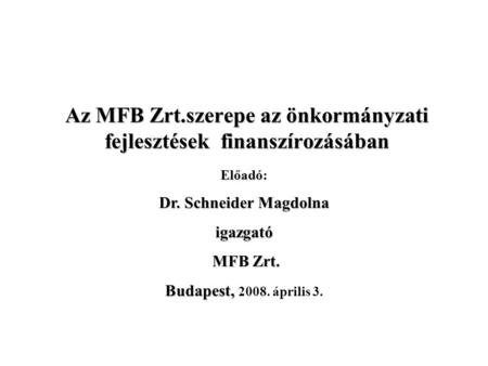 Az MFB Zrt.szerepe az önkormányzati fejlesztések finanszírozásában Előadó: Dr. Schneider Magdolna igazgató MFB Zrt. MFB Zrt. Budapest, Budapest, 2008.