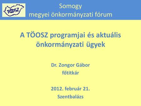 Somogy megyei önkormányzati fórum A TÖOSZ programjai és aktuális önkormányzati ügyek Dr. Zongor Gábor főtitkár 2012. február 21. Szentbalázs.