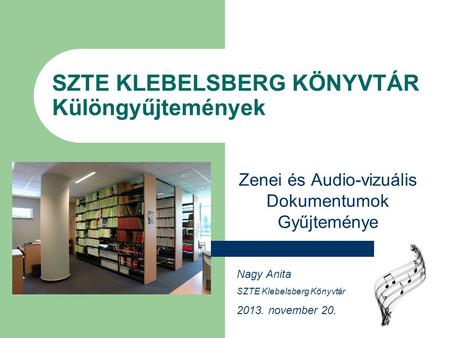 SZTE KLEBELSBERG KÖNYVTÁR Különgyűjtemények Zenei és Audio-vizuális Dokumentumok Gyűjteménye Nagy Anita SZTE Klebelsberg Könyvtár 2013. november 20.