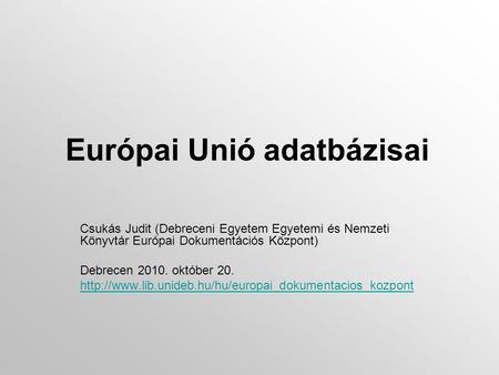 Európai Unió adatbázisai Csukás Judit (Debreceni Egyetem Egyetemi és Nemzeti Könyvtár Európai Dokumentációs Központ) Debrecen 2010. október 20.