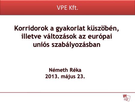 VPE Kft. Korridorok a gyakorlat küszöbén, illetve változások az európai uniós szabályozásban Németh Réka 2013. május 23.