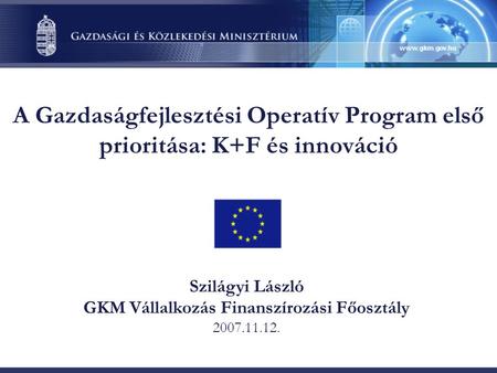 A Gazdaságfejlesztési Operatív Program első prioritása: K+F és innováció Szilágyi László GKM Vállalkozás Finanszírozási Főosztály 2007.11.12.