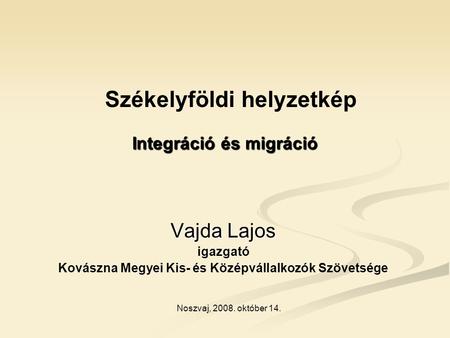 Integráció és migráció Vajda Lajos igazgató Kovászna Megyei Kis- és Középvállalkozók Szövetsége Noszvaj, 2008. október 14. Székelyföldi helyzetkép.