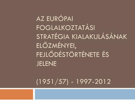AZ EURÓPAI FOGLALKOZTATÁSI STRATÉGIA KIALAKULÁSÁNAK ELŐZMÉNYEI, FEJLŐDÉSTÖRTÉNETE ÉS JELENE (1951/57) - 1997-2012.