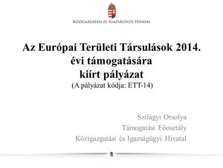 Az Európai Területi Társulások 2014. évi támogatására kiírt pályázat (A pályázat kódja: ETT-14) Szilágyi Orsolya Támogatási Főosztály Közigazgatási és.