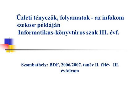 Üzleti tényezők, folyamatok - az infokom szektor példáján Informatikus-könyvtáros szak III. évf. Szombathely: BDF, 2006/2007. tanév II. félév III. évfolyam.