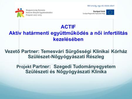 ACTIF Aktív határmenti együttműködés a női infertilitás kezelésében Vezető Partner: Temesvári Sürgősségi Klinikai Kórház Szülészet-Nőgyógyászati Részleg.