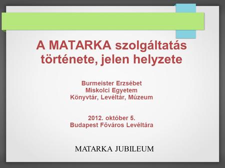 MATARKA JUBILEUM A MATARKA szolgáltatás története, jelen helyzete Burmeister Erzsébet Miskolci Egyetem Könyvtár, Levéltár, Múzeum 2012. október 5. Budapest.