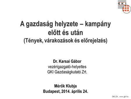 GKI Zrt., www.gki.hu A gazdaság helyzete – kampány előtt és után (Tények, várakozások és előrejelzés) Mérők Klubja Budapest, 2014. április 24. Dr. Karsai.