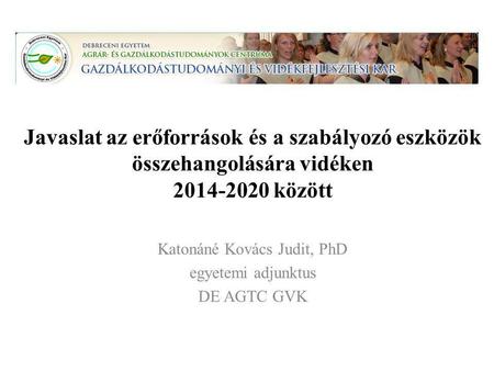 Javaslat az erőforrások és a szabályozó eszközök összehangolására vidéken 2014-2020 között Katonáné Kovács Judit, PhD egyetemi adjunktus DE AGTC GVK.