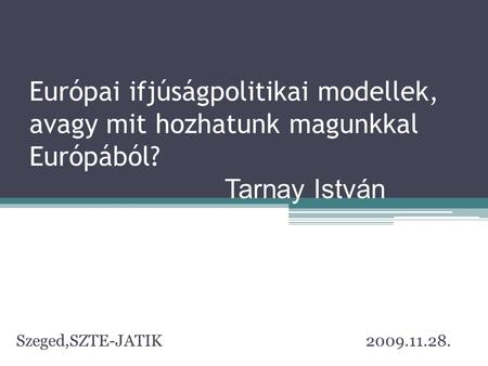 Európai ifjúságpolitikai modellek, avagy mit hozhatunk magunkkal Európából? 				Tarnay István Szeged,SZTE-JATIK				 2009.11.28.