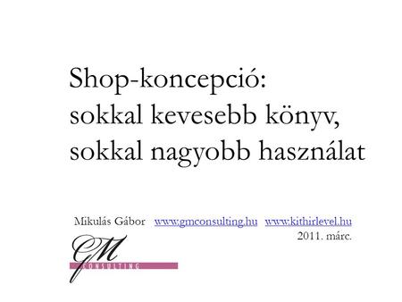 Shop-koncepció: sokkal kevesebb könyv, sokkal nagyobb használat Mikulás Gábor www.gmconsulting.hu www.kithirlevel.hu 2011. márc.www.gmconsulting.huwww.kithirlevel.hu.