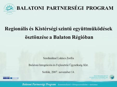 BALATONI PARTNERSÉGI PROGRAM Regionális és Kistérségi szintű együttmüködések ösztönzése a Balaton Régióban Szedmákné Lukács Zsófia Balatoni Integrációs.