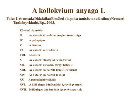 A kollokvium anyaga I. Falus I. és mtsai.:Didaktika(Elméleti alapok a tanítás tanulásához) Nemzeti Tankönyvkiadó, Bp., 2003. Kötelező fejezetek: II. Az.