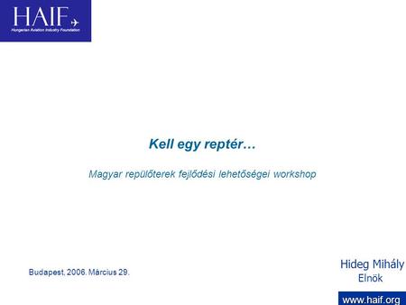 Hideg Mihály Elnök Kell egy reptér… Magyar repülőterek fejlődési lehetőségei workshop Budapest, 2006. Március 29. www.haif.org.