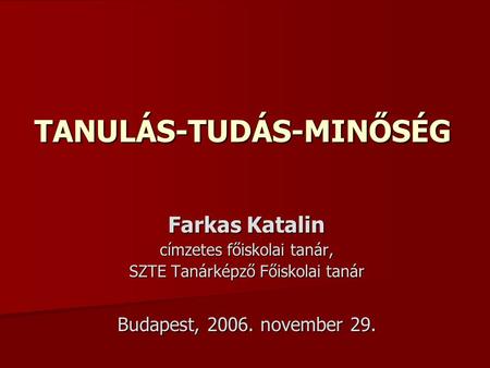 TANULÁS-TUDÁS-MINŐSÉG Farkas Katalin címzetes főiskolai tanár, SZTE Tanárképző Főiskolai tanár Budapest, 2006. november 29.