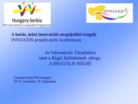 A határ, mint innovációs megújulási tengely INNOAXIS projekt-nyitó konferencia. Csanádi Attila PhD hallgató 2010. november 16. Szabadka Az Információs.
