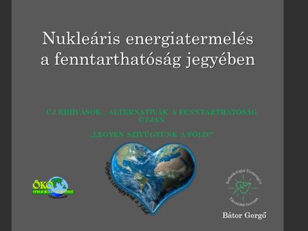 ÚJ KIHÍVÁSOK, ALTERNATÍVÁK A FENNTARTHATÓSÁG ÚTJÁN „LEGYEN SZÍVÜGYÜNK A FÖLD!” Nukleáris energiatermelés a fenntarthatóság jegyében Bátor Gergő.