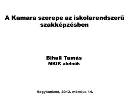 A Kamara szerepe az iskolarendszerű szakképzésben Nagykanizsa, 2012. március 14. Bihall Tamás MKIK alelnök.