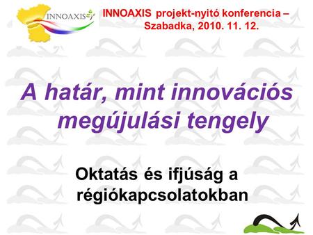 A határ, mint innovációs megújulási tengely Oktatás és ifjúság a régiókapcsolatokban INNOAXIS projekt-nyitó konferencia – Szabadka, 2010. 11. 12.