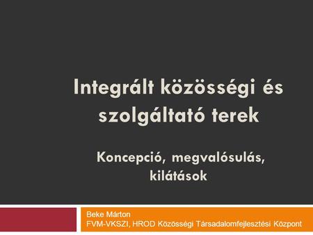Integrált közösségi és szolgáltató terek Koncepció, megvalósulás, kilátások Beke Márton FVM-VKSZI, HROD Közösségi Társadalomfejlesztési Központ.