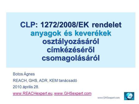 CLP: 1272/2008/EK rendelet anyagok és keverékek osztályozásáról címkézéséről csomagolásáról Botos Ágnes REACH, GHS, ADR, KEM tanácsadó 2010.április 28.
