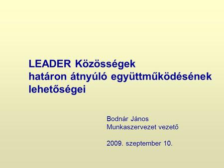 LEADER Közösségek határon átnyúló együttműködésének lehetőségei Bodnár János Munkaszervezet vezető 2009. szeptember 10.