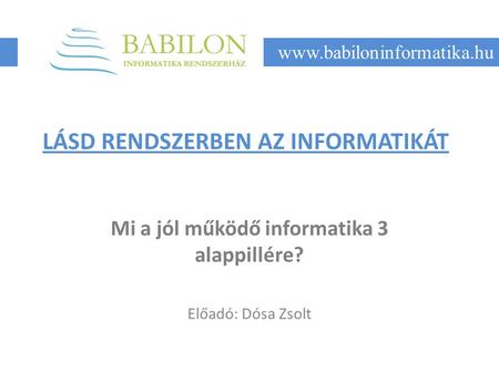 LÁSD RENDSZERBEN AZ INFORMATIKÁT Mi a jól működő informatika 3 alappillére? Előadó: Dósa Zsolt www.babiloninformatika.hu.