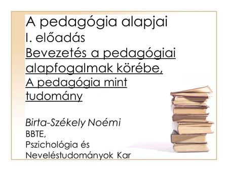 A pedagógia alapjai I. előadás Bevezetés a pedagógiai alapfogalmak körébe, A pedagógia mint tudomány Birta-Székely Noémi BBTE, Pszichológia és Neveléstudományok.