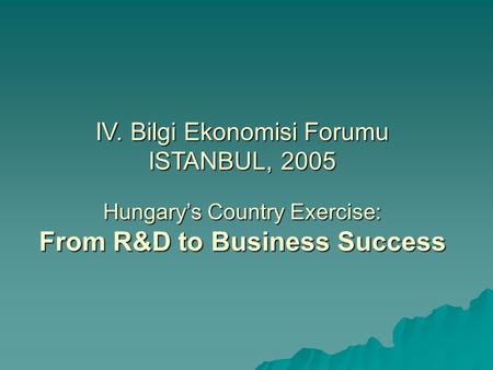 IV. Bilgi Ekonomisi Forumu ISTANBUL, 2005 Hungary’s Country Exercise: From R&D to Business Success.
