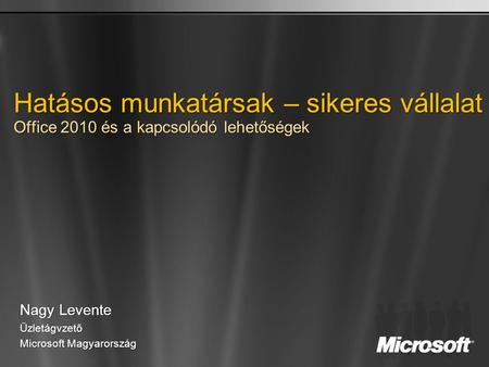 Hatásos munkatársak – sikeres vállalat Office 2010 és a kapcsolódó lehetőségek Nagy Levente Üzletágvzető Microsoft Magyarország.