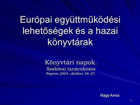 1 Európai együttműködési lehetőségek és a hazai könyvtárak Könyvtári napok. Szakmai tanácskozás Sopron 2004. október 26-27. Nagy Anna.