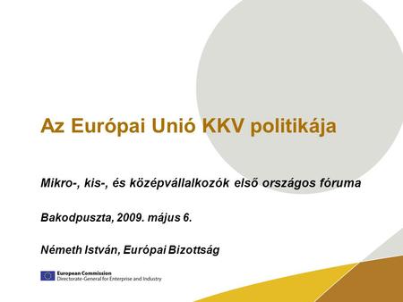 Az Európai Unió KKV politikája Mikro-, kis-, és középvállalkozók első országos fóruma Bakodpuszta, 2009. május 6. Németh István, Európai Bizottság.