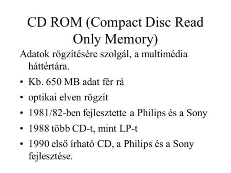 CD ROM (Compact Disc Read Only Memory) Adatok rögzítésére szolgál, a multimédia háttértára. Kb. 650 MB adat fér rá optikai elven rögzít 1981/82-ben fejlesztette.