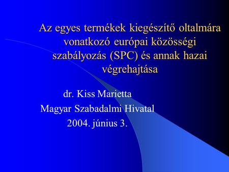 Az egyes termékek kiegészítő oltalmára vonatkozó európai közösségi szabályozás (SPC) és annak hazai végrehajtása dr. Kiss Marietta Magyar Szabadalmi Hivatal.