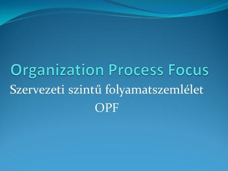 Szervezeti szintű folyamatszemlélet OPF. Célja: Az OPF célja, megtervezni és végrehajtani a szervezeti folyamatok fejlesztését, mindezt arra alapozva,