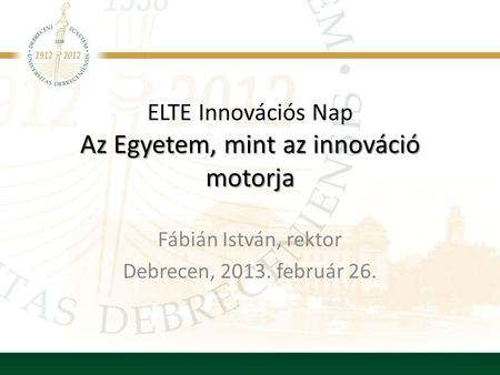 Az Egyetem, mint az innováció motorja ELTE Innovációs Nap Az Egyetem, mint az innováció motorja Fábián István, rektor Debrecen, 2013. február 26.