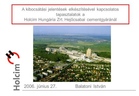 A kibocsátási jelentések elkészítésével kapcsolatos tapasztalatok a Holcim Hungária Zrt. Hejőcsabai cementgyáránál 2006. június 27.Balatoni István.