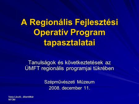 Varju László, államtitkár NFGM A Regionális Fejlesztési Operatív Program tapasztalatai Tanulságok és következtetések az ÚMFT regionális programjai tükrében.