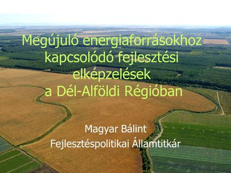 Megújuló energiaforrásokhoz kapcsolódó fejlesztési elképzelések a Dél-Alföldi Régióban Magyar Bálint Fejlesztéspolitikai Államtitkár.