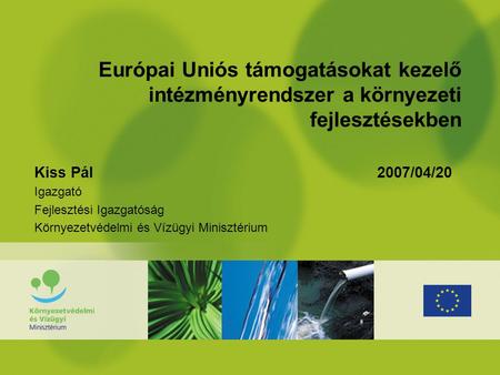 Európai Uniós támogatásokat kezelő intézményrendszer a környezeti fejlesztésekben Kiss Pál 2007/04/20 Igazgató Fejlesztési Igazgatóság Környezetvédelmi.
