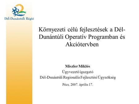 Környezeti célú fejlesztések a Dél- Dunántúli Operatív Programban és Akciótervben Miszler Miklós Ügyvezető igazgató Dél-Dunántúli Regionális Fejlesztési.