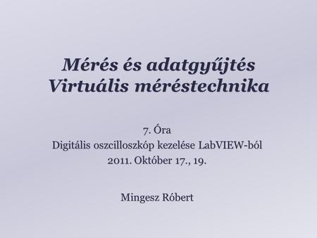 Mérés és adatgyűjtés Virtuális méréstechnika Mingesz Róbert 7. Óra Digitális oszcilloszkóp kezelése LabVIEW-ból 2011. Október 17., 19.
