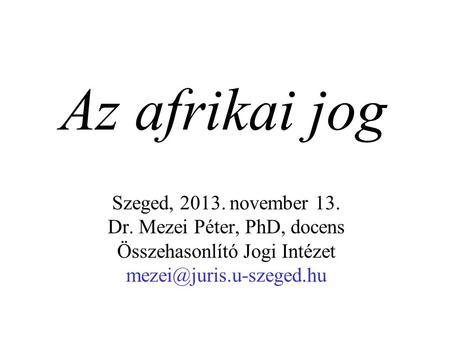 Az afrikai jog Szeged, 2013. november 13. Dr. Mezei Péter, PhD, docens Összehasonlító Jogi Intézet mezei@juris.u-szeged.hu.