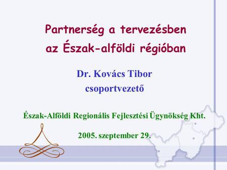 Dr. Kovács Tibor csoportvezető Észak-Alföldi Regionális Fejlesztési Ügynökség Kht. 2005. szeptember 29. Partnerség a tervezésben az Észak-alföldi régióban.