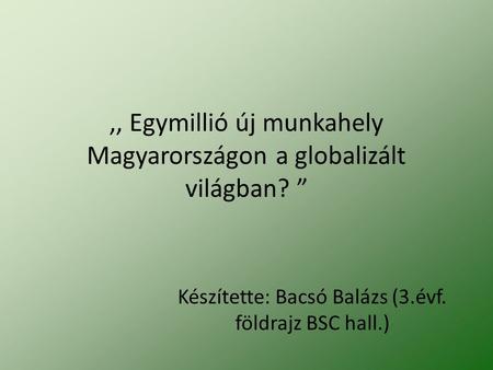 ,, Egymillió új munkahely Magyarországon a globalizált világban? ” Készítette: Bacsó Balázs (3.évf. földrajz BSC hall.)