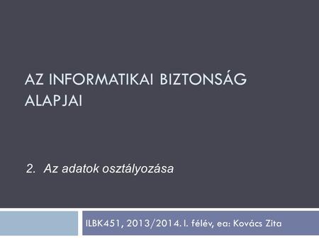 ILBK451, 2013/2014. I. félév, ea: Kovács Zita 2.Az adatok osztályozása AZ INFORMATIKAI BIZTONSÁG ALAPJAI.