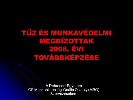 TŰZ ÉS MUNKAVÉDELMI MEGBÍZOTTAK 2008. ÉVI TOVÁBBKÉPZÉSE A Debreceni Egyetem GF Munkabiztonsági Önálló Osztály (MBO) Szervezésében.
