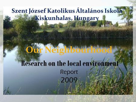 Our Neighbourhood Research on the local environment Report 2009 Szent József Katolikus Általános Iskola Kiskunhalas, Hungary.